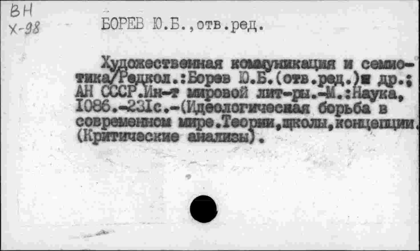 ﻿£4
БОРЕВ Ю.Б.,отв.ред.
художественная коммуникация и семио-тмка/Радкол.:Боров Ю.Б.(отв.рад.)я др.; АН СССРЛн-» мировой лит-ры.ЗГсНаукк, 1086.-231с.-(Идеологичесжая борьба в соврэдм—| >вфо.Таорица|колы#кощбпции( (Критические анализы).